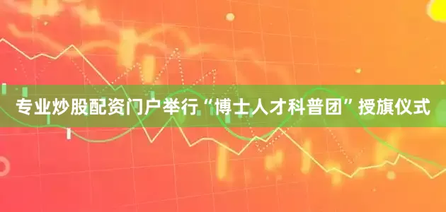 专业炒股配资门户举行“博士人才科普团”授旗仪式
