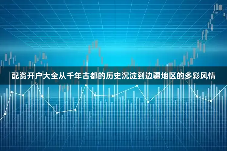 配资开户大全从千年古都的历史沉淀到边疆地区的多彩风情