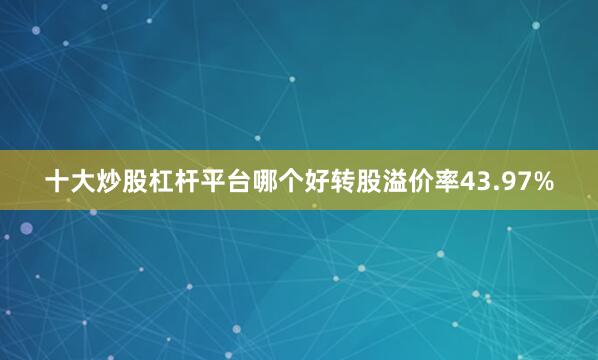 十大炒股杠杆平台哪个好转股溢价率43.97%