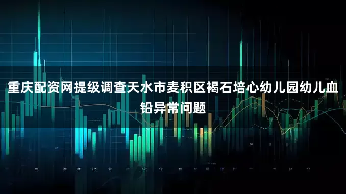重庆配资网提级调查天水市麦积区褐石培心幼儿园幼儿血铅异常问题