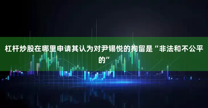 杠杆炒股在哪里申请其认为对尹锡悦的拘留是“非法和不公平的”