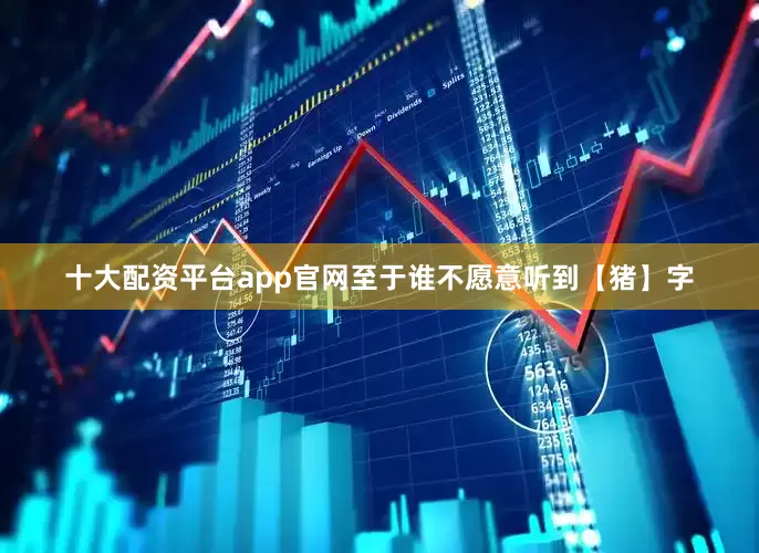 十大配资平台app官网至于谁不愿意听到【猪】字