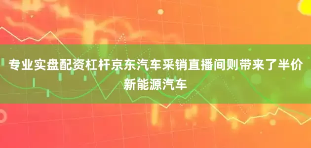 专业实盘配资杠杆京东汽车采销直播间则带来了半价新能源汽车
