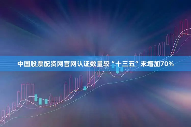 中国股票配资网官网认证数量较“十三五”末增加70%