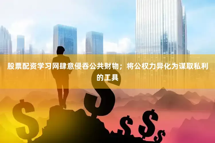 股票配资学习网肆意侵吞公共财物；将公权力异化为谋取私利的工具